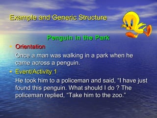 Example and Generic Structure

                Penguin in the Park
• Orientation
    Once a man was walking in a park when he
    came across a penguin.
•   Event/Activity 1
    He took him to a policeman and said, “I have just
    found this penguin. What should I do ? The
    policeman replied, “Take him to the zoo.”
 