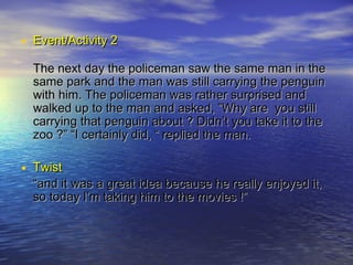 • Event/Activity 2
  The next day the policeman saw the same man in the
  same park and the man was still carrying the penguin
  with him. The policeman was rather surprised and
  walked up to the man and asked, ”Why are you still
  carrying that penguin about ? Didn’t you take it to the
  zoo ?” “I certainly did, “ replied the man.

• Twist
  “and it was a great idea because he really enjoyed it,
  so today I’m taking him to the movies !”
 