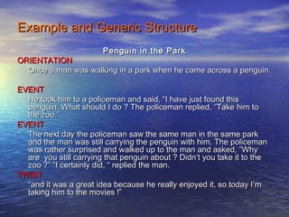 Example and Generic Structure
                        Penguin in the Park
ORIENTATION
  Once a man was walking in a park when he came across a penguin.

EVENT
  He took him to a policeman and said, “I have just found this
  penguin. What should I do ? The policeman replied, “Take him to
  the zoo.”
EVENT
  The next day the policeman saw the same man in the same park
  and the man was still carrying the penguin with him. The policeman
  was rather surprised and walked up to the man and asked, ”Why
  are you still carrying that penguin about ? Didn’t you take it to the
  zoo ?” “I certainly did, “ replied the man.
TWIST
  “and it was a great idea because he really enjoyed it, so today I’m
  taking him to the movies !”
 