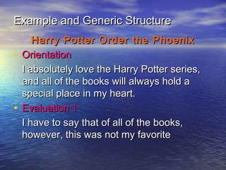 Example and Generic Structure
     Harry Potter Order the Phoenix
• Orientation
  I absolutely love the Harry Potter series,
  and all of the books will always hold a
  special place in my heart.
• Evaluation 1
  I have to say that of all of the books,
  however, this was not my favorite
 