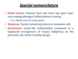 Special nomenclature
• Mixed tumors: Derived from one from one germ layer
may undergo divergent defferentiation creating
– E.g.: Mixed tumor of salivary gland
• Teratomas: Tumors containing mature or immature cells
• Hamartoma: tumor-like malformation composed of a
haphazard arrangement of tissues indigenous to the
particular site, which is totally benign.
 