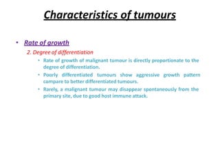 Characteristics of tumours
• Rate of growth
2. Degree of differentiation
• Rate of growth of malignant tumour is directly proportionate to the
degree of differentiation.
• Poorly differentiated tumours show aggressive growth pattern
compare to better differentiated tumours.
• Rarely, a malignant tumour may disappear spontaneously from the
primary site, due to good host immune attack.
 