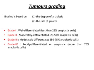 Tumours grading
Grading is based on (1) the degree of anaplasia
(2) the rate of growth
• Grade-I : Well-differentiated (less than 25% anaplastic cells)
• Grade-II : Moderately-differentiated (25-50% anaplastic cells)
• Grade-III : Moderately-differentiated (50-75% anaplastic cells)
• Grade-IV : Poorly-differentiated or anaplastic (more than 75%
anaplastic cells)
 