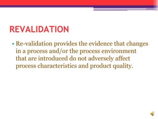 REVALIDATION
• Re-validation provides the evidence that changes
in a process and/or the process environment
that are introduced do not adversely affect
process characteristics and product quality.
 