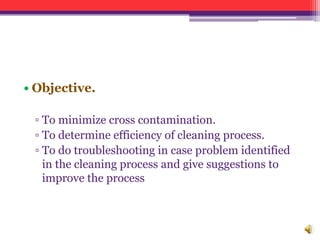 • Objective.
▫ To minimize cross contamination.
▫ To determine efficiency of cleaning process.
▫ To do troubleshooting in case problem identified
in the cleaning process and give suggestions to
improve the process
 