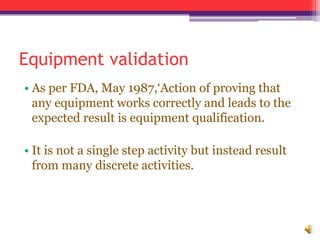Equipment validation
• As per FDA, May 1987,‘Action of proving that
any equipment works correctly and leads to the
expected result is equipment qualification.
• It is not a single step activity but instead result
from many discrete activities.
 