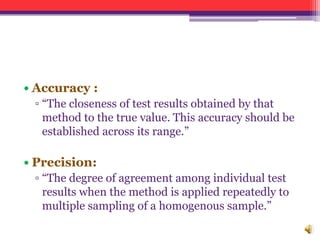 • Accuracy :
▫ “The closeness of test results obtained by that
method to the true value. This accuracy should be
established across its range.”
• Precision:
▫ “The degree of agreement among individual test
results when the method is applied repeatedly to
multiple sampling of a homogenous sample.”
 