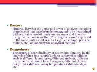 • Range :
▫ “Interval between the upper and lower of analyte (including
these levels) that have been demonstrated to be determined
with a suitable level of precision , accuracy and linearity
using the method as written. The range is normal expressed
in the same units as test results. ( e.g. Percentage , parts per
million, etc.) obtained by the analytical method.”
• Ruggedness:
▫ The degree of reproducibility of test results obtained by the
analysis of the same sample under a variety of conditions
such as different laboratories, different analysts, different
instruments , different lots of reagents, different elapsed
assay times, different assay temperatures, different days,
etc.
 