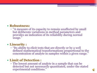 • Robustness:
▫ "A measure of its capacity to remain unaffected by small
but deliberate variations in method parameters and
provides an indication of its reliability during normal
usage.”
• Linearity :
▫ “Its ability to elicit tests that are directly or by a well
defined mathematical transformations proportional to the
concentration of analyte in samples within a given range.”
• Limit of Detection :
▫ The lowest amount of analyte in a sample that can be
detected but not necessarily quantitated, under the stated
experimental conditions.”
 