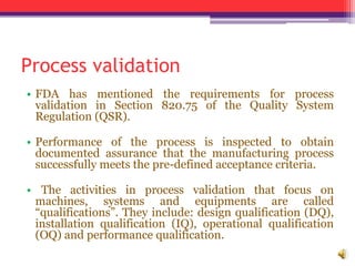 Process validation
• FDA has mentioned the requirements for process
validation in Section 820.75 of the Quality System
Regulation (QSR).
• Performance of the process is inspected to obtain
documented assurance that the manufacturing process
successfully meets the pre-defined acceptance criteria.
• The activities in process validation that focus on
machines, systems and equipments are called
“qualifications”. They include: design qualification (DQ),
installation qualification (IQ), operational qualification
(OQ) and performance qualification.
 