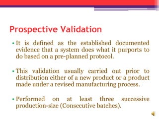 Prospective Validation
• It is defined as the established documented
evidence that a system does what it purports to
do based on a pre-planned protocol.
• This validation usually carried out prior to
distribution either of a new product or a product
made under a revised manufacturing process.
• Performed on at least three successive
production-size (Consecutive batches).
 