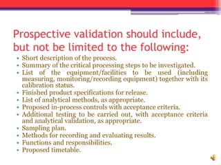 Prospective validation should include,
but not be limited to the following:
• Short description of the process.
• Summary of the critical processing steps to be investigated.
• List of the equipment/facilities to be used (including
measuring, monitoring/recording equipment) together with its
calibration status.
• Finished product specifications for release.
• List of analytical methods, as appropriate.
• Proposed in-process controls with acceptance criteria.
• Additional testing to be carried out, with acceptance criteria
and analytical validation, as appropriate.
• Sampling plan.
• Methods for recording and evaluating results.
• Functions and responsibilities.
• Proposed timetable.
 