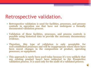 Retrospective validation.
• Retrospective validation is used for facilities, processes, and process
controls in operation use that have not undergone a formally
documented validation process.
• Validation of these facilities, processes, and process controls is
possible using historical data to provide the necessary documentary
evidence.
• Therefore, this type of validation is only acceptable for
well-established processes and will be inappropriate where there have
been recent changes in the composition of product, operating
processes, or equipment.
• This approach is rarely been used today because it’s very unlikely that
any existing product hasn’t been subjected to the Prospective
validation process. It is used only for the audit of a validated process.
 