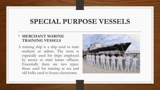 SPECIAL PURPOSE VESSELS
• MERCHANT MARINE
TRAINING VESSELS
A training ship is a ship used to train
students as sailors. The term is
especially used for ships employed
by navies to train future officers.
Essentially there are two types:
those used for training at sea and
old hulks used to house classrooms.
 