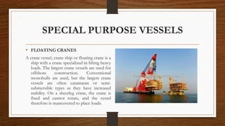 SPECIAL PURPOSE VESSELS
• FLOATING CRANES
A crane vessel, crane ship or floating crane is a
ship with a crane specialized in lifting heavy
loads. The largest crane vessels are used for
offshore construction. Conventional
monohulls are used, but the largest crane
vessels are often catamaran or semi-
submersible types as they have increased
stability. On a sheerleg crane, the crane is
fixed and cannot rotate, and the vessel
therefore is maneuvered to place loads.
 