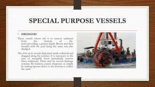 SPECIAL PURPOSE VESSELS
• DREDGERS
These vessels whose job is to remove sediment
from the bottom of the
ports providing a greater depth. Rivers and their
mouths with the goal being the same was also
dredged.
The river at its mouth deposited sands collected and
dragged along his journey. It is necessary in the
case of navigable rivers periodically remove
these sediments. There may be several drainage
systems. By buckets, cranes chuponas or simply
by making spoons down to the bottom to collect
the sand.
 