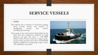 SERVICE VESSELS
• TUGS
The tugboat has a number of functions ranging
from towing vessels into berths, to
firefighting, salvage and anchor
handling/positioning.
Tugs range in size (and power) depending on the
tasks that they required to perform. A small
harbour tug may only have 3 - 400 BHP
(Brake Horse Power), whereas a large ocean-
going salvage tug may have up to 10,000 BHP
engines, capable of towing large cargo vessels
off sandbanks and rocks.
 