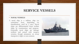 SERVICE VESSELS
• NAVAL VESSELS
A naval ship is a military ship (or
sometimes boat, depending on
classification) used by a navy. Naval
ships are differentiated from civilian
ships by construction and purpose.
Generally, naval ships are damage
resilient and armed with weapon
systems, though armament on troop
transports is light or non-existent.
 