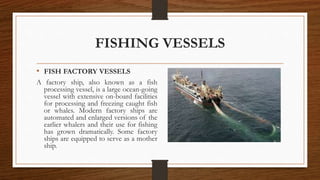 FISHING VESSELS
• FISH FACTORY VESSELS
A factory ship, also known as a fish
processing vessel, is a large ocean-going
vessel with extensive on-board facilities
for processing and freezing caught fish
or whales. Modern factory ships are
automated and enlarged versions of the
earlier whalers and their use for fishing
has grown dramatically. Some factory
ships are equipped to serve as a mother
ship.
 