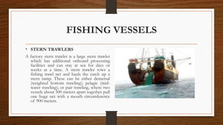 FISHING VESSELS
• STERN TRAWLERS
A factory stern trawler is a large stern trawler
which has additional onboard processing
facilities and can stay at sea for days or
weeks at a time. A stern trawler tows a
fishing trawl net and hauls the catch up a
stern ramp. These can be either demersal
(weighted bottom trawling); pelagic (mid-
water trawling); or pair trawling, where two
vessels about 500 meters apart together pull
one huge net with a mouth circumference
of 900 meters.
 