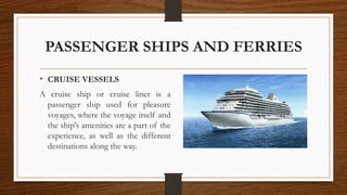 PASSENGER SHIPS AND FERRIES
• CRUISE VESSELS
A cruise ship or cruise liner is a
passenger ship used for pleasure
voyages, where the voyage itself and
the ship's amenities are a part of the
experience, as well as the different
destinations along the way.
 
