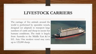 LIVESTOCK CARRIERS
The carriage of live animals around the
world is performed by specialist vessels,
designed (or adapted) to transport large
numbers of cattle and sheep in secure but
humane conditions. The trade is largely
from Australia to the Middle East &/or
S.E. Asia. One modern vessel may carry
up to 125,000 sheep.
 