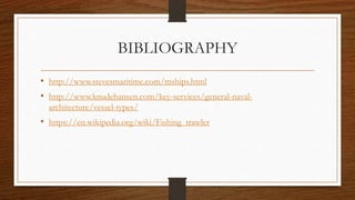 BIBLIOGRAPHY
• http://www.stevesmaritime.com/mships.html
• http://www.knudehansen.com/key-services/general-naval-
architecture/vessel-types/
• https://en.wikipedia.org/wiki/Fishing_trawler
 