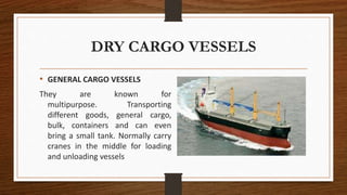 DRY CARGO VESSELS
• GENERAL CARGO VESSELS
They are known for
multipurpose. Transporting
different goods, general cargo,
bulk, containers and can even
bring a small tank. Normally carry
cranes in the middle for loading
and unloading vessels
 