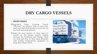 DRY CARGO VESSELS
• REEFER VESSELS
Refrigerated Cargo Carrying Vessels
("Reefers") are purpose built to carry fruit,
meat and other food products across the sea
in a fresh and clean manner.
Perhaps the most famous of these types of
vessels are the banana carriers, trading
between the Caribbean and Europe. They
are sleak and fast, as their trade demands,
with cooling (refrigeration) equipment to
keep their cargoes fresh.
 