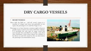 DRY CARGO VESSELS
• RO-RO VESSELS
More fully the Roll on - roll off vessel, comes in a
number of shapes and sizes, but generally in two
types; the passenger ro-ro and the Cargo ro-ro.
Passenger ro-ro have become common sights wherever
people want to travel over water with their vehicles.
It is probably the only type of cargo vessel that
most people have travelled on. Usually a rear door
(but sometimes a bow door) allows for vehicles to
be driven on and off, stored on the car deck below
the passenger accommodation areas.
 