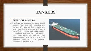 TANKERS
• CRUDE OIL TANKERS
Oil tankers are designed to carry liquid
cargoes (not just oil) although the
carriage of crude oil has brought the
tanker unwelcome attention and largely
unjustified criticism. Oil tankers come
in two basic flavours, the crude carrier,
that carries crude oil, and the clean
products tanker, that carries the refined
products, such as petrol, gasoline,
aviation fuel and kerosene.
 