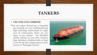 TANKERS
• LPG AND LNG CARRIERS
They are tankers Natural gas or liquefied
gas. Inwardly are very sophisticated and
high technology which results in a high
cost of construction. There are two
types of gas carriers. Are identified
quickly because in your deck overlook
large spherical, cylindrical tanks or high
cover for the new transportation system
known as "Technigaz System".
 