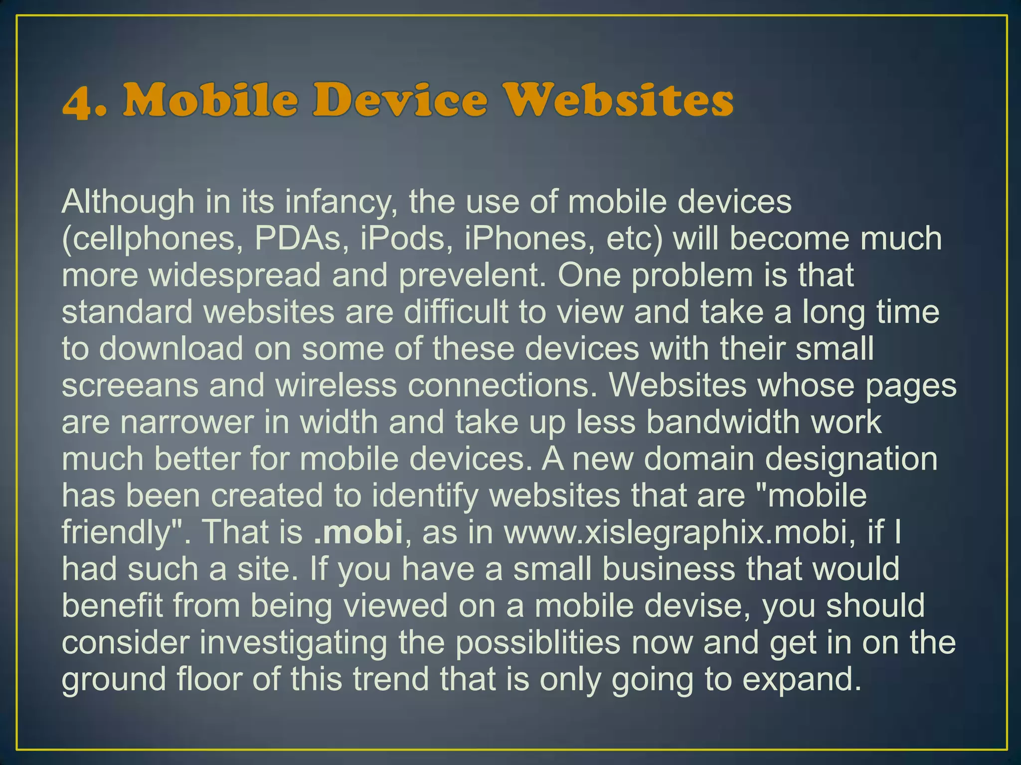 Although in its infancy, the use of mobile devices
(cellphones, PDAs, iPods, iPhones, etc) will become much
more widespread and prevelent. One problem is that
standard websites are difficult to view and take a long time
to download on some of these devices with their small
screeans and wireless connections. Websites whose pages
are narrower in width and take up less bandwidth work
much better for mobile devices. A new domain designation
has been created to identify websites that are "mobile
friendly". That is .mobi, as in www.xislegraphix.mobi, if I
had such a site. If you have a small business that would
benefit from being viewed on a mobile devise, you should
consider investigating the possiblities now and get in on the
ground floor of this trend that is only going to expand.
 