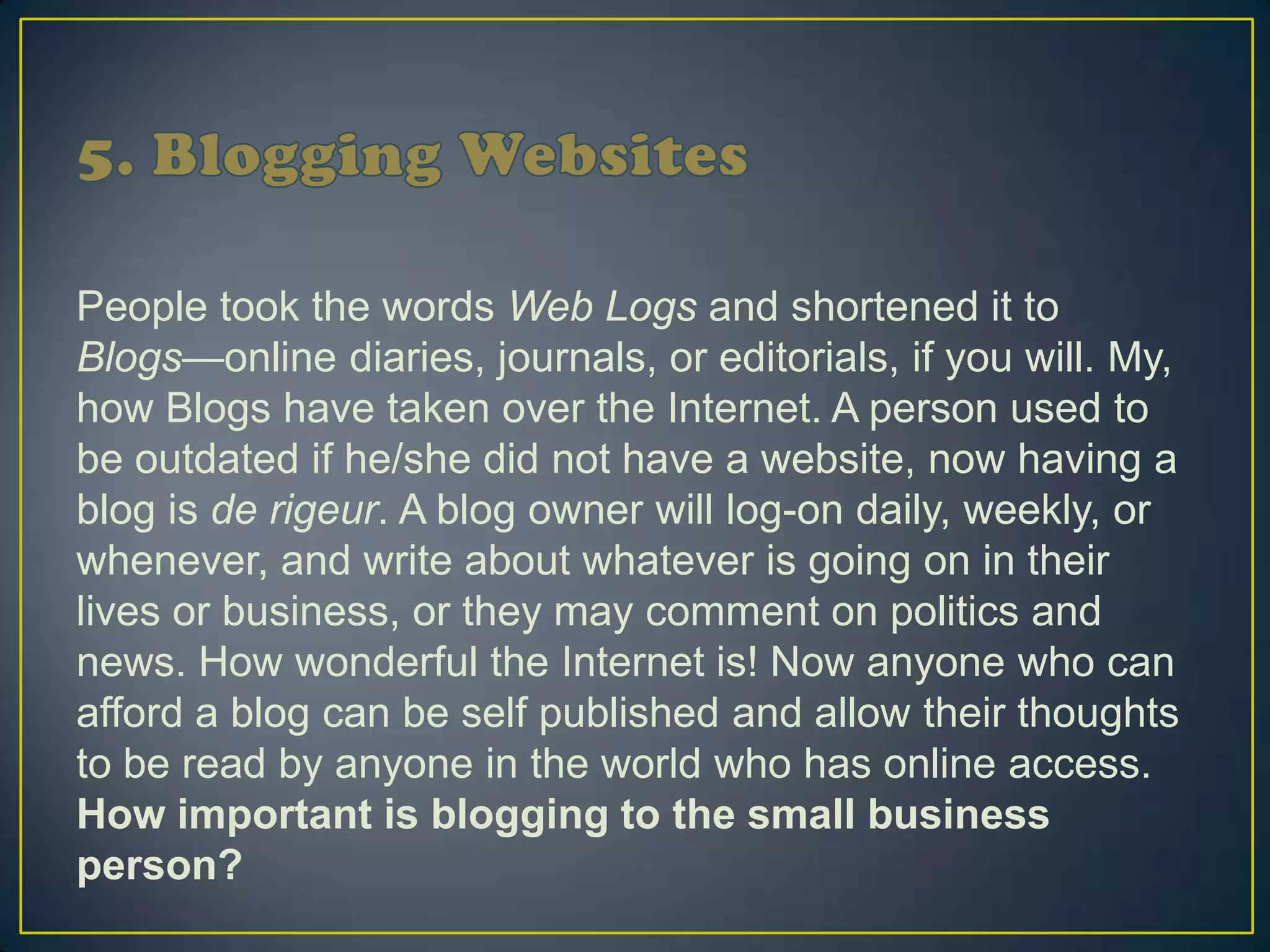 People took the words Web Logs and shortened it to
Blogs—online diaries, journals, or editorials, if you will. My,
how Blogs have taken over the Internet. A person used to
be outdated if he/she did not have a website, now having a
blog is de rigeur. A blog owner will log-on daily, weekly, or
whenever, and write about whatever is going on in their
lives or business, or they may comment on politics and
news. How wonderful the Internet is! Now anyone who can
afford a blog can be self published and allow their thoughts
to be read by anyone in the world who has online access.
How important is blogging to the small business
person?
 