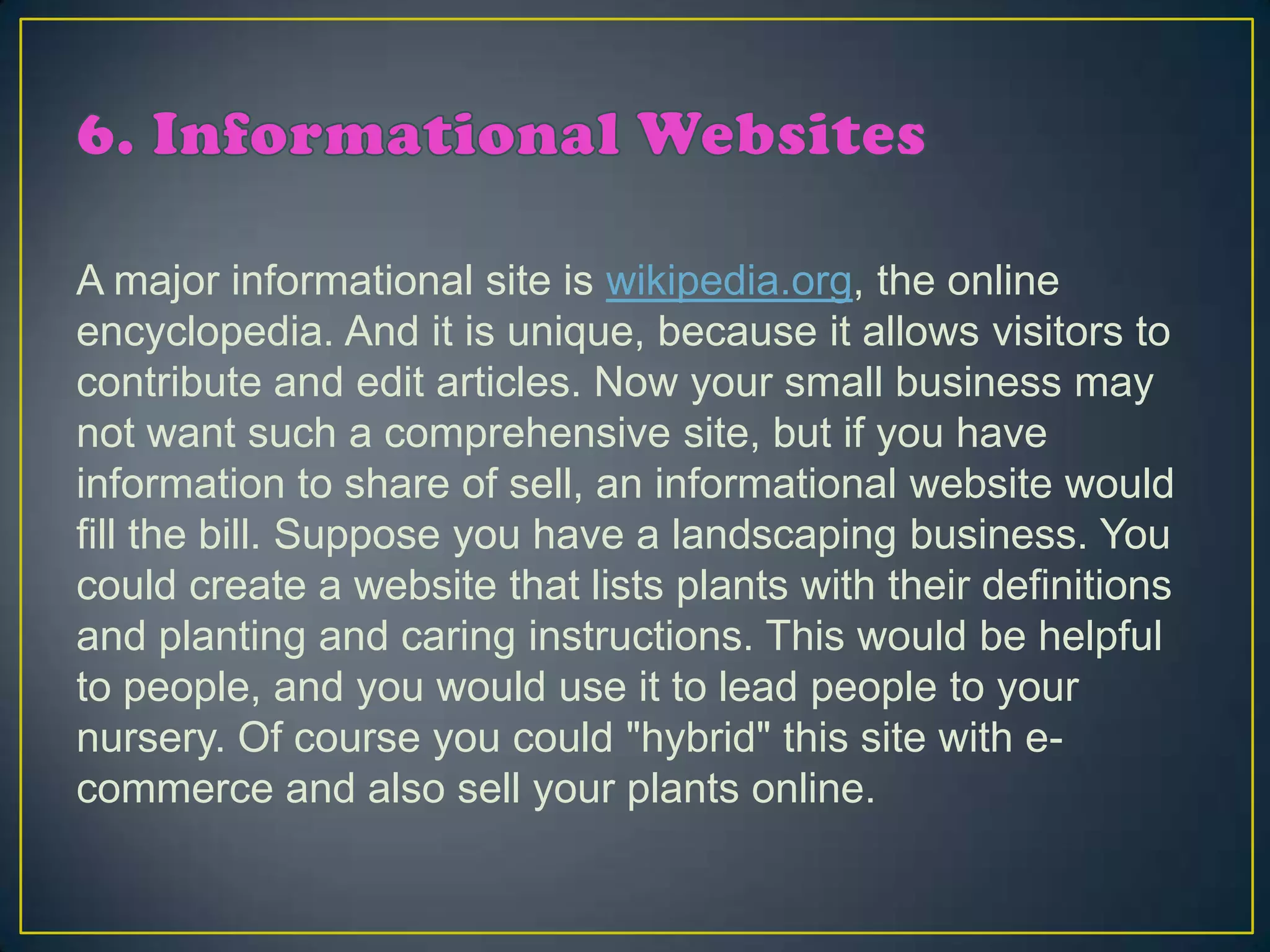 A major informational site is wikipedia.org, the online
encyclopedia. And it is unique, because it allows visitors to
contribute and edit articles. Now your small business may
not want such a comprehensive site, but if you have
information to share of sell, an informational website would
fill the bill. Suppose you have a landscaping business. You
could create a website that lists plants with their definitions
and planting and caring instructions. This would be helpful
to people, and you would use it to lead people to your
nursery. Of course you could "hybrid" this site with e-
commerce and also sell your plants online.
 