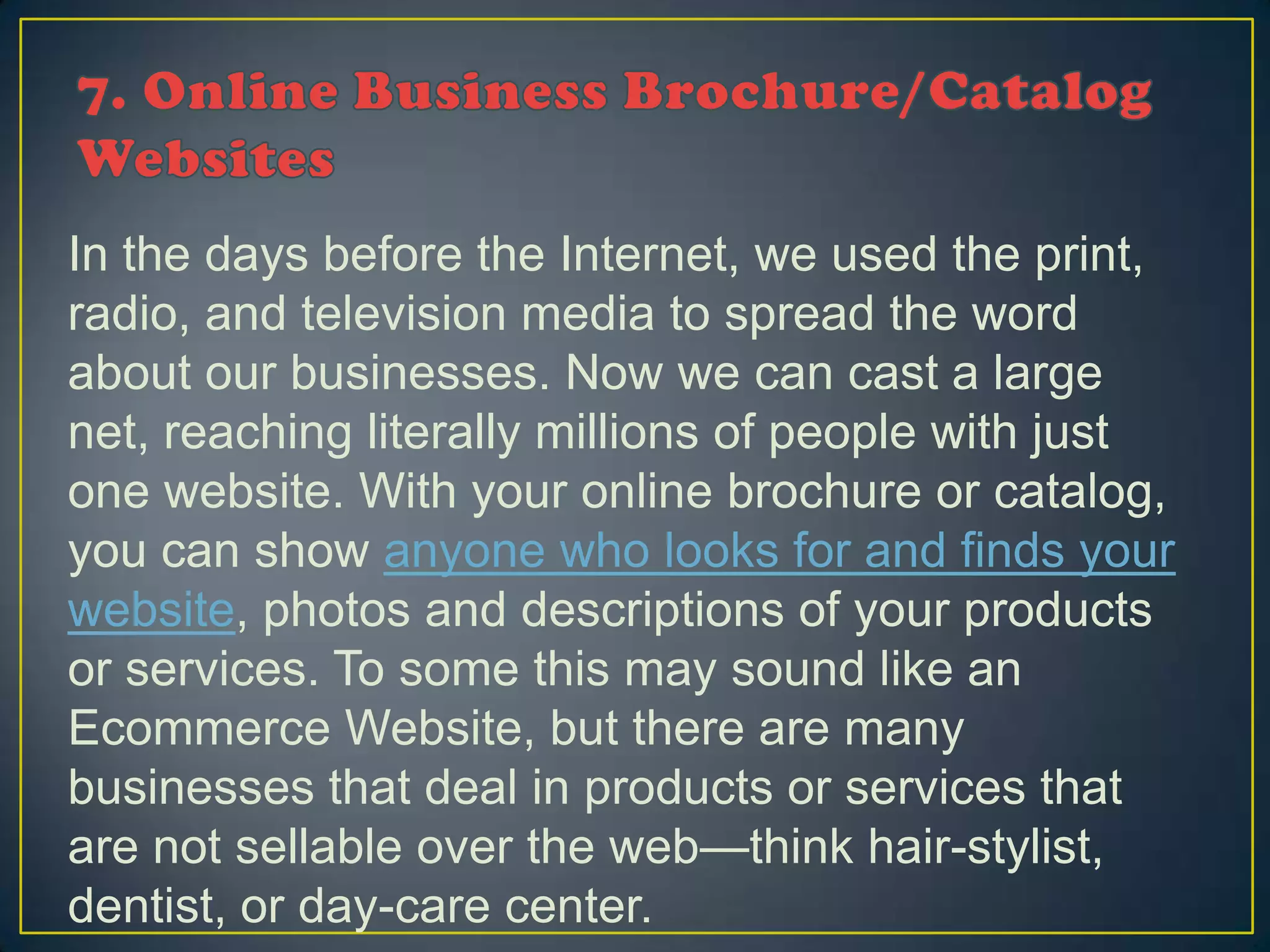In the days before the Internet, we used the print,
radio, and television media to spread the word
about our businesses. Now we can cast a large
net, reaching literally millions of people with just
one website. With your online brochure or catalog,
you can show anyone who looks for and finds your
website, photos and descriptions of your products
or services. To some this may sound like an
Ecommerce Website, but there are many
businesses that deal in products or services that
are not sellable over the web—think hair-stylist,
dentist, or day-care center.
 