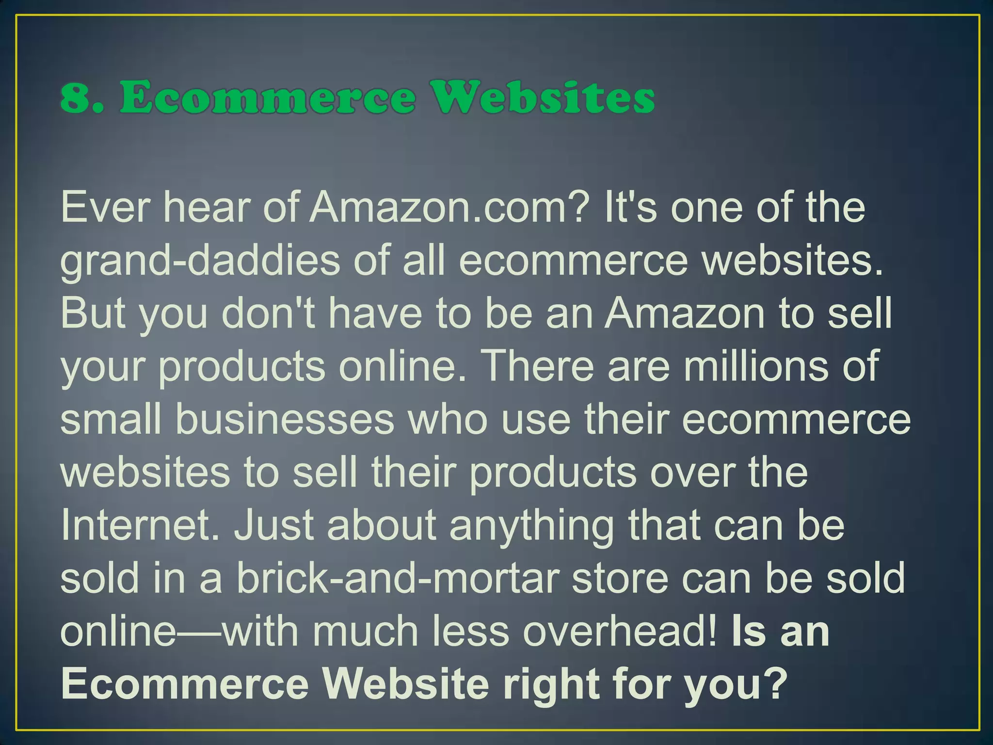 Ever hear of Amazon.com? It's one of the
grand-daddies of all ecommerce websites.
But you don't have to be an Amazon to sell
your products online. There are millions of
small businesses who use their ecommerce
websites to sell their products over the
Internet. Just about anything that can be
sold in a brick-and-mortar store can be sold
online—with much less overhead! Is an
Ecommerce Website right for you?
 