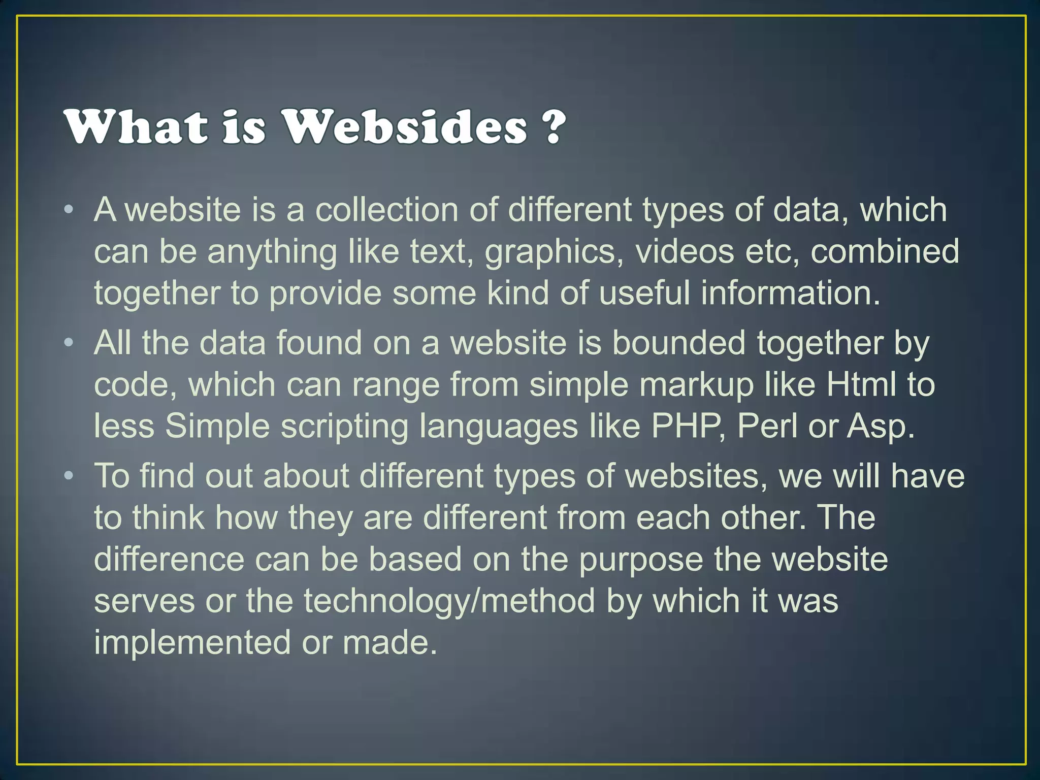 • A website is a collection of different types of data, which
  can be anything like text, graphics, videos etc, combined
  together to provide some kind of useful information.
• All the data found on a website is bounded together by
  code, which can range from simple markup like Html to
  less Simple scripting languages like PHP, Perl or Asp.
• To find out about different types of websites, we will have
  to think how they are different from each other. The
  difference can be based on the purpose the website
  serves or the technology/method by which it was
  implemented or made.
 