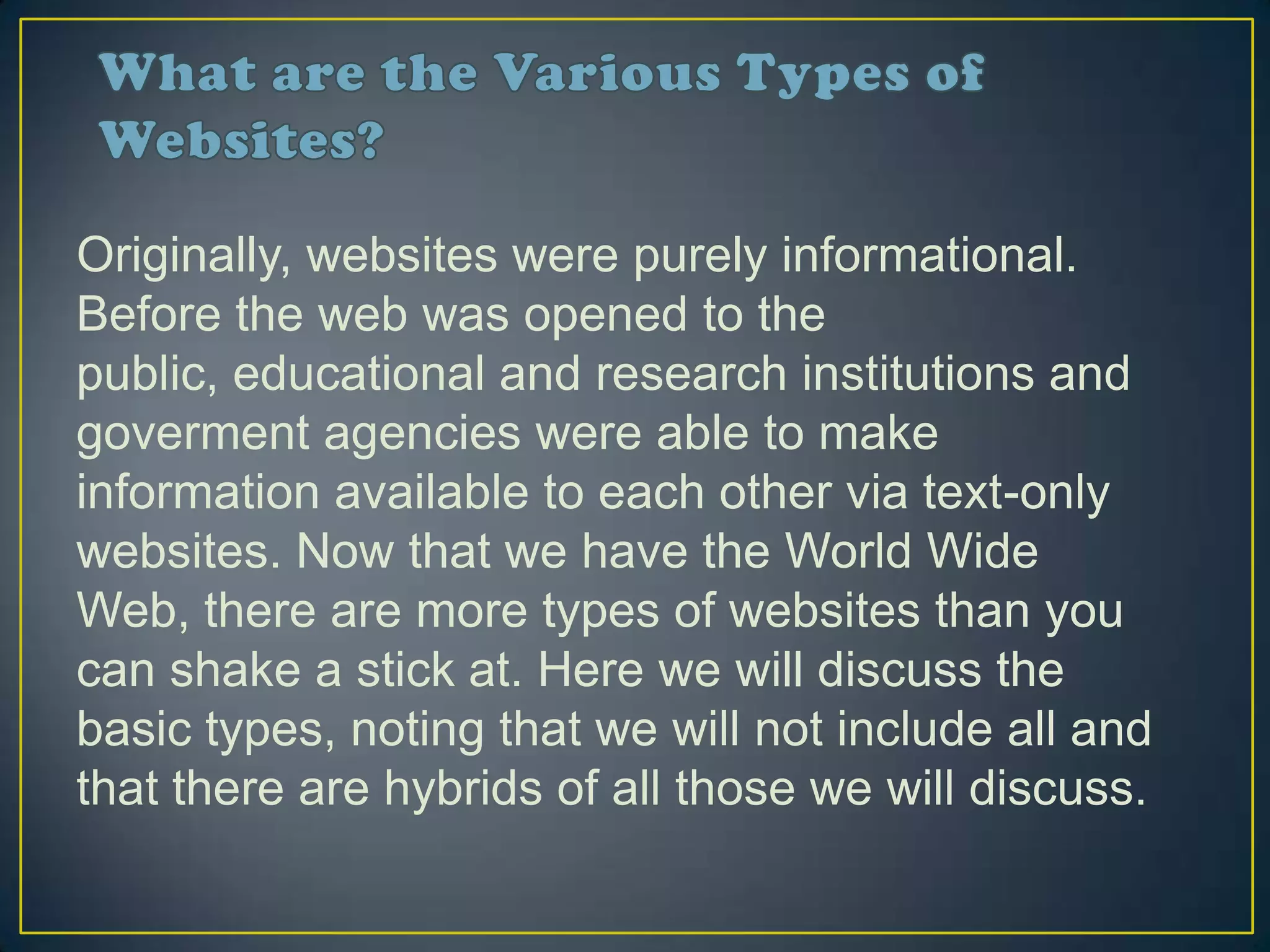 Originally, websites were purely informational.
Before the web was opened to the
public, educational and research institutions and
goverment agencies were able to make
information available to each other via text-only
websites. Now that we have the World Wide
Web, there are more types of websites than you
can shake a stick at. Here we will discuss the
basic types, noting that we will not include all and
that there are hybrids of all those we will discuss.
 