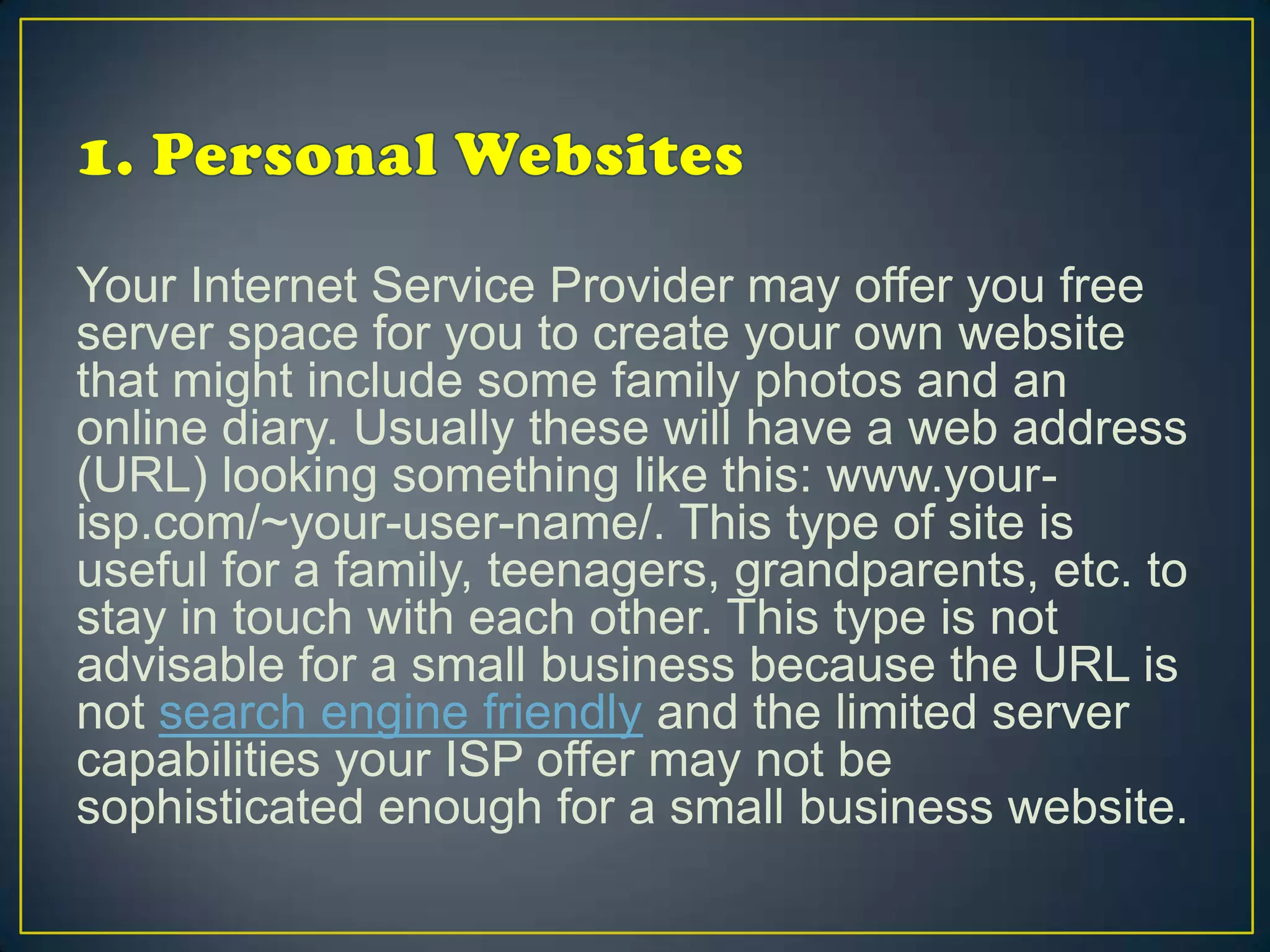 Your Internet Service Provider may offer you free
server space for you to create your own website
that might include some family photos and an
online diary. Usually these will have a web address
(URL) looking something like this: www.your-
isp.com/~your-user-name/. This type of site is
useful for a family, teenagers, grandparents, etc. to
stay in touch with each other. This type is not
advisable for a small business because the URL is
not search engine friendly and the limited server
capabilities your ISP offer may not be
sophisticated enough for a small business website.
 