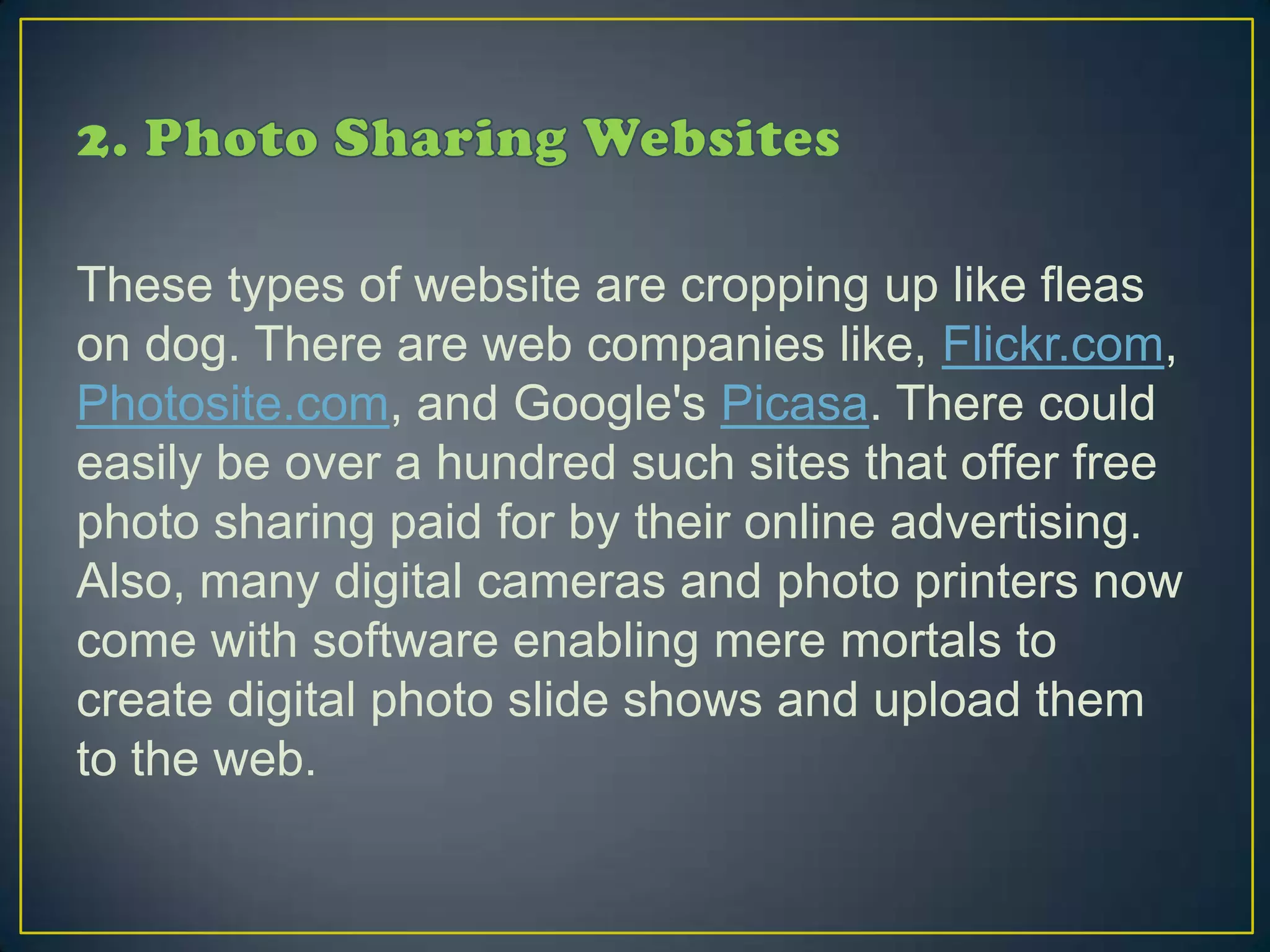 These types of website are cropping up like fleas
on dog. There are web companies like, Flickr.com,
Photosite.com, and Google's Picasa. There could
easily be over a hundred such sites that offer free
photo sharing paid for by their online advertising.
Also, many digital cameras and photo printers now
come with software enabling mere mortals to
create digital photo slide shows and upload them
to the web.
 