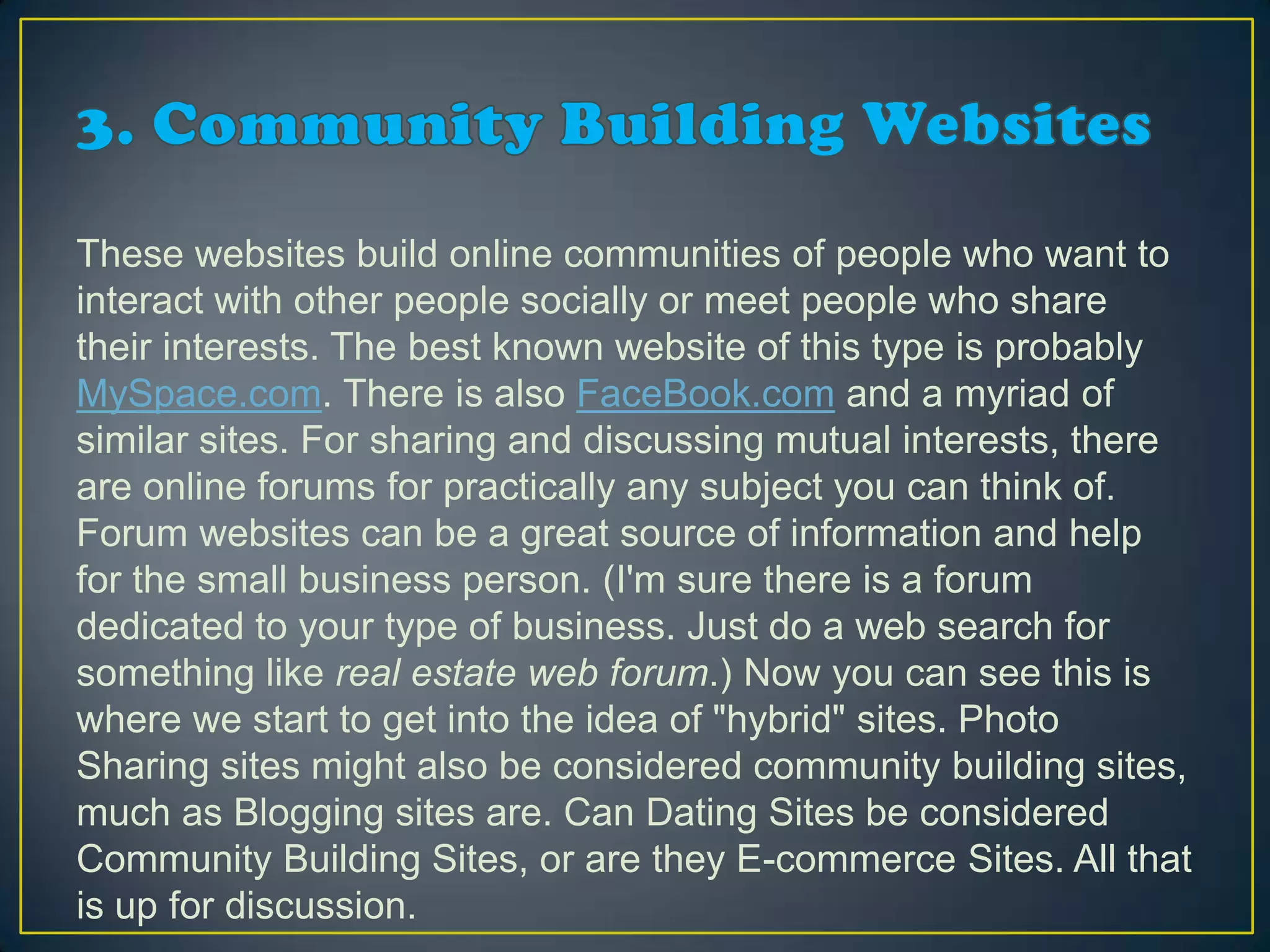 These websites build online communities of people who want to
interact with other people socially or meet people who share
their interests. The best known website of this type is probably
MySpace.com. There is also FaceBook.com and a myriad of
similar sites. For sharing and discussing mutual interests, there
are online forums for practically any subject you can think of.
Forum websites can be a great source of information and help
for the small business person. (I'm sure there is a forum
dedicated to your type of business. Just do a web search for
something like real estate web forum.) Now you can see this is
where we start to get into the idea of "hybrid" sites. Photo
Sharing sites might also be considered community building sites,
much as Blogging sites are. Can Dating Sites be considered
Community Building Sites, or are they E-commerce Sites. All that
is up for discussion.
 