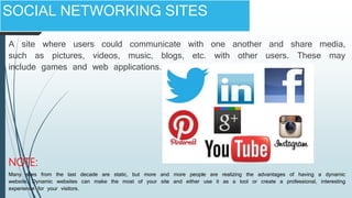 SOCIAL NETWORKING SITES
A site where users could communicate with one another and share media,
such as pictures, videos, music, blogs, etc. with other users. These may
include games and web applications.
Many sites from the last decade are static, but more and more people are realizing the advantages of having a dynamic
website. Dynamic websites can make the most of your site and either use it as a tool or create a professional, interesting
experience for your visitors.
NOTE:
 