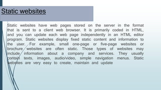 Static websites
Static websites have web pages stored on the server in the format
that is sent to a client web browser. It is primarily coded in HTML,
and you can update each web page independently in an HTML editor
program. Static websites display fixed static content and information to
the user. For example, small one-page or five-page websites or
brochure websites are often static. Those types of websites may
include information about a company and services. They usually
contain texts, images, audio/video, simple navigation menus. Static
websites are very easy to create, maintain and update
 