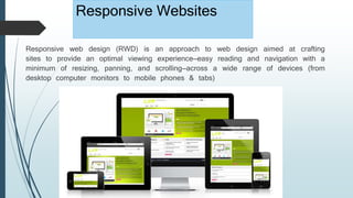 Responsive Websites
Responsive web design (RWD) is an approach to web design aimed at crafting
sites to provide an optimal viewing experience—easy reading and navigation with a
minimum of resizing, panning, and scrolling—across a wide range of devices (from
desktop computer monitors to mobile phones & tabs)
 