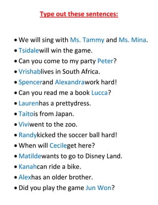Type out these sentences:


We will sing with Ms. Tammy and Ms. Mina.
Tsidalewill win the game.
Can you come to my party Peter?
Vrishablives in South Africa.
Spencerand Alexandrawork hard!
Can you read me a book Lucca?
Laurenhas a prettydress.
Taitois from Japan.
Viviwent to the zoo.
Randykicked the soccer ball hard!
When will Cecileget here?
Matildewants to go to Disney Land.
Kanahcan ride a bike.
Alexhas an older brother.
Did you play the game Jun Won?
 