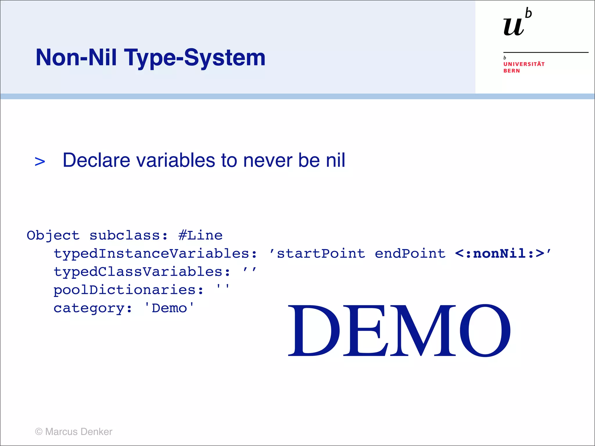 Non-Nil Type-System



>    Declare variables to never be nil


Object subclass: #Line
   typedInstanceVariables: ’startPoint endPoint <:nonNil:>’
   typedClassVariables: ’’
   poolDictionaries: ''



                               DEMO
   category: 'Demo'




© Marcus Denker
 