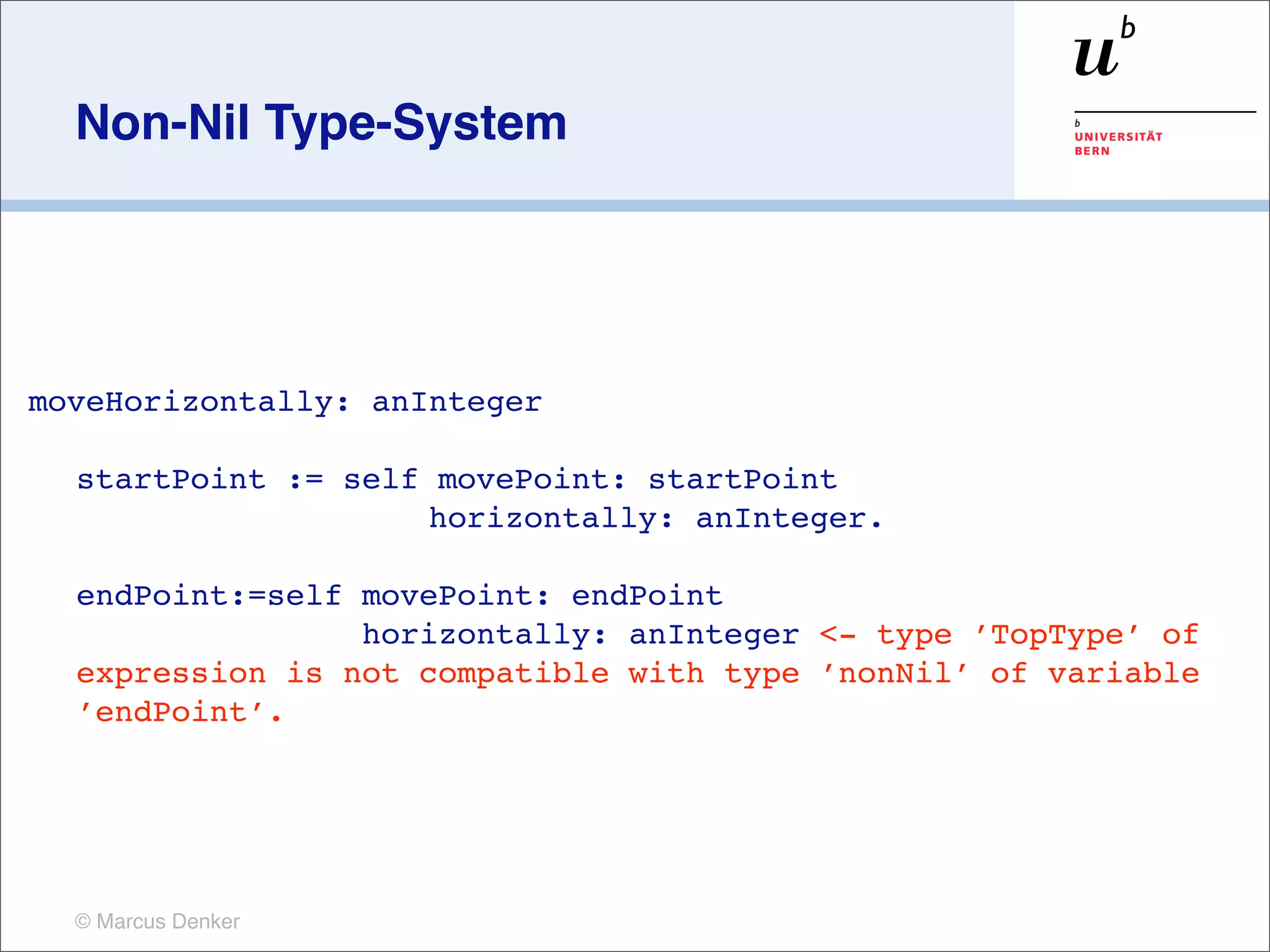 Non-Nil Type-System




moveHorizontally: anInteger

  startPoint := self movePoint: startPoint
                    horizontally: anInteger.

    endPoint:=self movePoint: endPoint
                   horizontally: anInteger <- type ’TopType’ of
    expression is not compatible with type ’nonNil’ of variable
    ’endPoint’.
	

     	





  © Marcus Denker
 