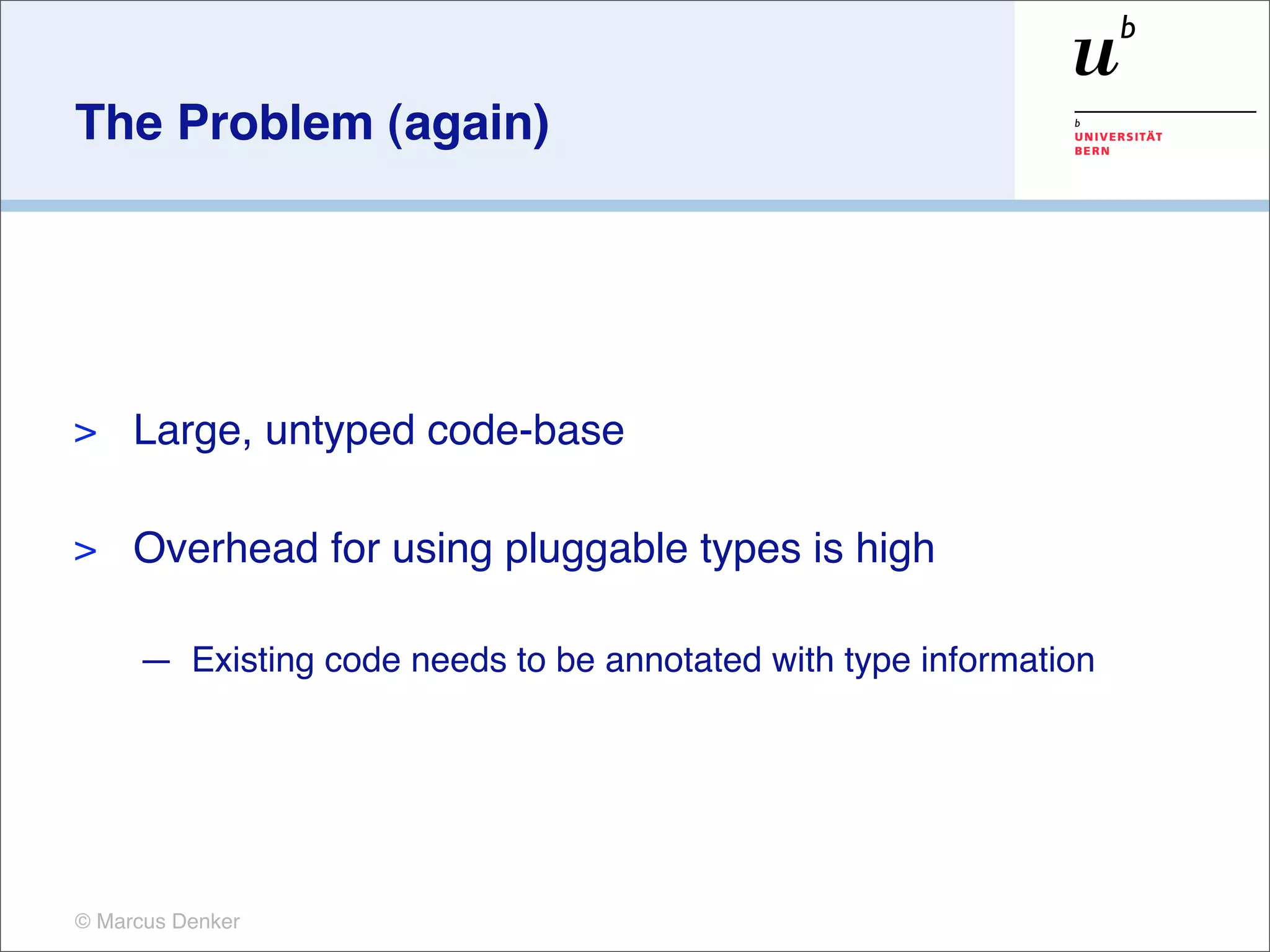 The Problem (again)




>    Large, untyped code-base

>    Overhead for using pluggable types is high

     — Existing code needs to be annotated with type information




© Marcus Denker
 