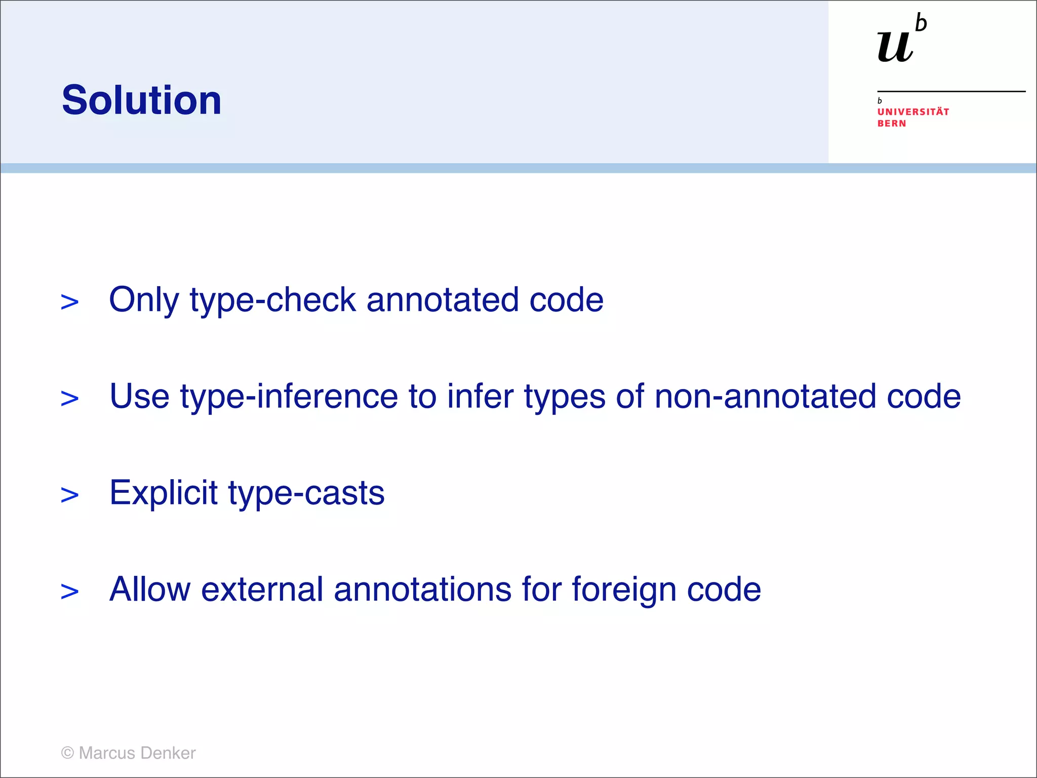 Solution



>    Only type-check annotated code

>    Use type-inference to infer types of non-annotated code

>    Explicit type-casts

>    Allow external annotations for foreign code



© Marcus Denker
 